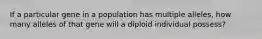 If a particular gene in a population has multiple alleles, how many alleles of that gene will a diploid individual possess?