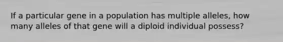 If a particular gene in a population has multiple alleles, how many alleles of that gene will a diploid individual possess?