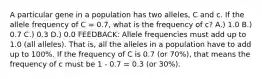 A particular gene in a population has two alleles, C and c. If the allele frequency of C = 0.7, what is the frequency of c? A.) 1.0 B.) 0.7 C.) 0.3 D.) 0.0 FEEDBACK: Allele frequencies must add up to 1.0 (all alleles). That is, all the alleles in a population have to add up to 100%. If the frequency of C is 0.7 (or 70%), that means the frequency of c must be 1 - 0.7 = 0.3 (or 30%).