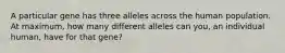 A particular gene has three alleles across the human population. At maximum, how many different alleles can you, an individual human, have for that gene?