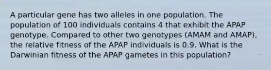 A particular gene has two alleles in one population. The population of 100 individuals contains 4 that exhibit the APAP genotype. Compared to other two genotypes (AMAM and AMAP), the relative fitness of the APAP individuals is 0.9. What is the Darwinian fitness of the APAP gametes in this population?