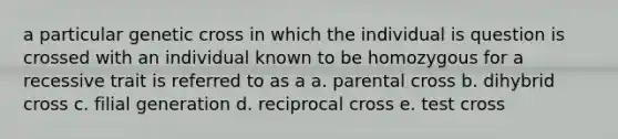 a particular genetic cross in which the individual is question is crossed with an individual known to be homozygous for a recessive trait is referred to as a a. parental cross b. dihybrid cross c. filial generation d. reciprocal cross e. test cross