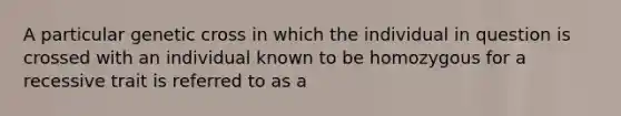 A particular genetic cross in which the individual in question is crossed with an individual known to be homozygous for a recessive trait is referred to as a