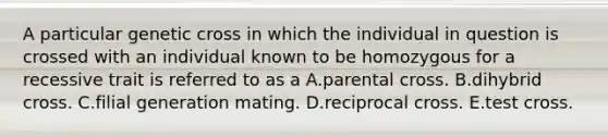 A particular genetic cross in which the individual in question is crossed with an individual known to be homozygous for a recessive trait is referred to as a A.parental cross. B.dihybrid cross. C.filial generation mating. D.reciprocal cross. E.test cross.