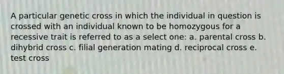 A particular genetic cross in which the individual in question is crossed with an individual known to be homozygous for a recessive trait is referred to as a select one: a. parental cross b. dihybrid cross c. filial generation mating d. reciprocal cross e. test cross