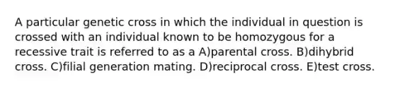 A particular genetic cross in which the individual in question is crossed with an individual known to be homozygous for a recessive trait is referred to as a A)parental cross. B)dihybrid cross. C)filial generation mating. D)reciprocal cross. E)test cross.