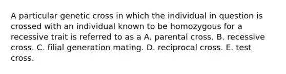 A particular genetic cross in which the individual in question is crossed with an individual known to be homozygous for a recessive trait is referred to as a A. parental cross. B. recessive cross. C. filial generation mating. D. reciprocal cross. E. test cross.