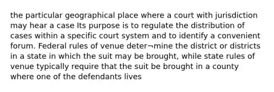 the particular geographical place where a court with jurisdiction may hear a case Its purpose is to regulate the distribution of cases within a specific court system and to identify a convenient forum. Federal rules of venue deter¬mine the district or districts in a state in which the suit may be brought, while state rules of venue typically require that the suit be brought in a county where one of the defendants lives