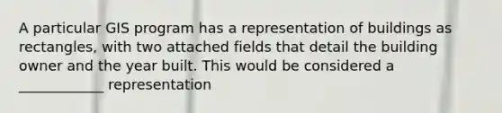 A particular GIS program has a representation of buildings as rectangles, with two attached fields that detail the building owner and the year built. This would be considered a ____________ representation