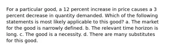 For a particular good, a 12 percent increase in price causes a 3 percent decrease in quantity demanded. Which of the following statements is most likely applicable to this good? a. The market for the good is narrowly defined. b. The relevant time horizon is long. c. The good is a necessity. d. There are many substitutes for this good.