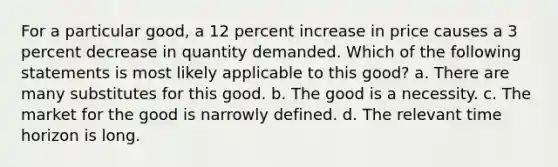 For a particular good, a 12 percent increase in price causes a 3 percent decrease in quantity demanded. Which of the following statements is most likely applicable to this good? a. There are many substitutes for this good. b. The good is a necessity. c. The market for the good is narrowly defined. d. The relevant time horizon is long.