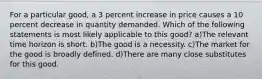 For a particular good, a 3 percent increase in price causes a 10 percent decrease in quantity demanded. Which of the following statements is most likely applicable to this good? a)The relevant time horizon is short. b)The good is a necessity. c)The market for the good is broadly defined. d)There are many close substitutes for this good.