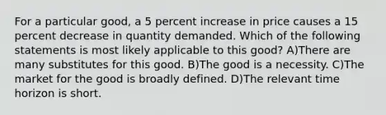 For a particular good, a 5 percent increase in price causes a 15 percent decrease in quantity demanded. Which of the following statements is most likely applicable to this good? A)There are many substitutes for this good. B)The good is a necessity. C)The market for the good is broadly defined. D)The relevant time horizon is short.