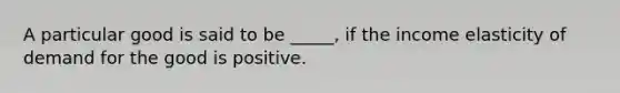 A particular good is said to be _____, if the income elasticity of demand for the good is positive.