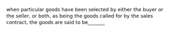 when particular goods have been selected by either the buyer or the seller, or both, as being the goods called for by the sales contract, the goods are said to be_______