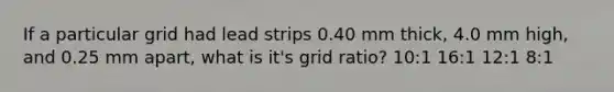 If a particular grid had lead strips 0.40 mm thick, 4.0 mm high, and 0.25 mm apart, what is it's grid ratio? 10:1 16:1 12:1 8:1