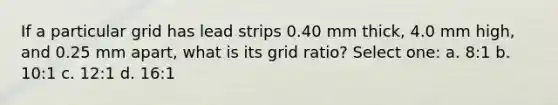 If a particular grid has lead strips 0.40 mm thick, 4.0 mm high, and 0.25 mm apart, what is its grid ratio? Select one: a. 8:1 b. 10:1 c. 12:1 d. 16:1