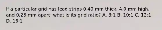 If a particular grid has lead strips 0.40 mm thick, 4.0 mm high, and 0.25 mm apart, what is its grid ratio? A. 8:1 B. 10:1 C. 12:1 D. 16:1