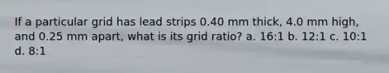 If a particular grid has lead strips 0.40 mm thick, 4.0 mm high, and 0.25 mm apart, what is its grid ratio? a. 16:1 b. 12:1 c. 10:1 d. 8:1