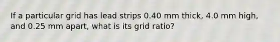 If a particular grid has lead strips 0.40 mm thick, 4.0 mm high, and 0.25 mm apart, what is its grid ratio?