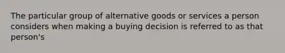 The particular group of alternative goods or services a person considers when making a buying decision is referred to as that person's