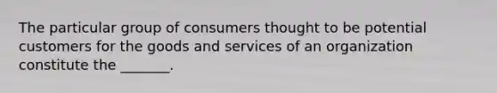 The particular group of consumers thought to be potential customers for the goods and services of an organization constitute the _______.