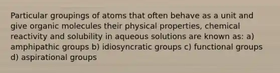 Particular groupings of atoms that often behave as a unit and give organic molecules their physical properties, chemical reactivity and solubility in aqueous solutions are known as: a) amphipathic groups b) idiosyncratic groups c) functional groups d) aspirational groups