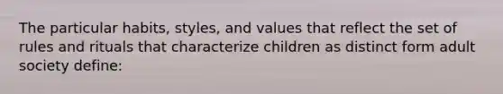 The particular habits, styles, and values that reflect the set of rules and rituals that characterize children as distinct form adult society define: