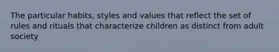 The particular habits, styles and values that reflect the set of rules and rituals that characterize children as distinct from adult society