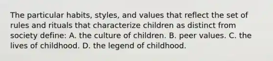 The particular habits, styles, and values that reflect the set of rules and rituals that characterize children as distinct from society define: A. the culture of children. B. peer values. C. the lives of childhood. D. the legend of childhood.