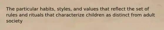 The particular habits, styles, and values that reflect the set of rules and rituals that characterize children as distinct from adult society