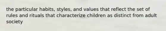 the particular habits, styles, and values that reflect the set of rules and rituals that characterize children as distinct from adult society