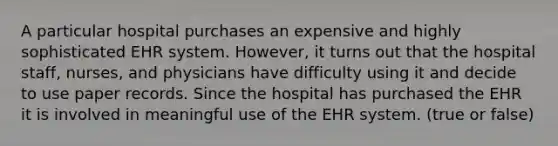 A particular hospital purchases an expensive and highly sophisticated EHR system. However, it turns out that the hospital staff, nurses, and physicians have difficulty using it and decide to use paper records. Since the hospital has purchased the EHR it is involved in meaningful use of the EHR system. (true or false)