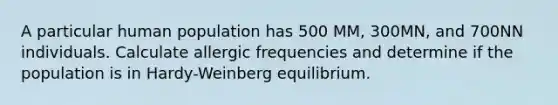 A particular human population has 500 MM, 300MN, and 700NN individuals. Calculate allergic frequencies and determine if the population is in Hardy-Weinberg equilibrium.