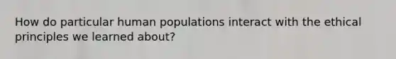 How do particular human populations interact with the ethical principles we learned about?