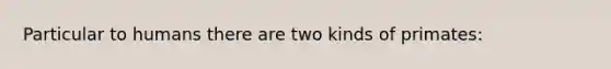 Particular to humans there are two kinds of primates: