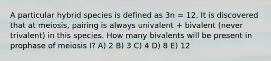 A particular hybrid species is defined as 3n = 12. It is discovered that at meiosis, pairing is always univalent + bivalent (never trivalent) in this species. How many bivalents will be present in prophase of meiosis I? A) 2 B) 3 C) 4 D) 8 E) 12