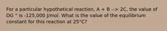 For a particular hypothetical reaction, A + B --> 2C, the value of DG ° is -125,000 J/mol. What is the value of the equilibrium constant for this reaction at 25°C?