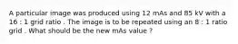 A particular image was produced using 12 mAs and 85 kV with a 16 : 1 grid ratio . The image is to be repeated using an 8 : 1 ratio grid . What should be the new mAs value ?