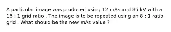 A particular image was produced using 12 mAs and 85 kV with a 16 : 1 grid ratio . The image is to be repeated using an 8 : 1 ratio grid . What should be the new mAs value ?