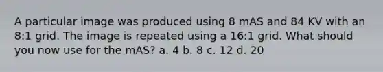 A particular image was produced using 8 mAS and 84 KV with an 8:1 grid. The image is repeated using a 16:1 grid. What should you now use for the mAS? a. 4 b. 8 c. 12 d. 20