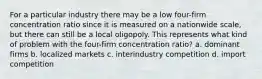 For a particular industry there may be a low four-firm concentration ratio since it is measured on a nationwide scale, but there can still be a local oligopoly. This represents what kind of problem with the four-firm concentration ratio? a. dominant firms b. localized markets c. interindustry competition d. import competition