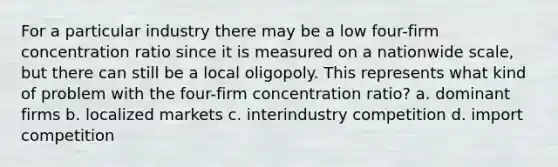 For a particular industry there may be a low four-firm concentration ratio since it is measured on a nationwide scale, but there can still be a local oligopoly. This represents what kind of problem with the four-firm concentration ratio? a. dominant firms b. localized markets c. interindustry competition d. import competition