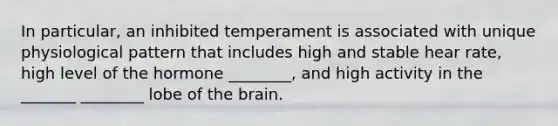 In particular, an inhibited temperament is associated with unique physiological pattern that includes high and stable hear rate, high level of the hormone ________, and high activity in the _______ ________ lobe of the brain.