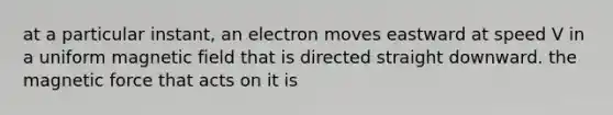 at a particular instant, an electron moves eastward at speed V in a uniform magnetic field that is directed straight downward. the magnetic force that acts on it is