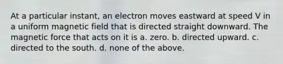 At a particular instant, an electron moves eastward at speed V in a uniform magnetic field that is directed straight downward. The magnetic force that acts on it is a. zero. b. directed upward. c. directed to the south. d. none of the above.