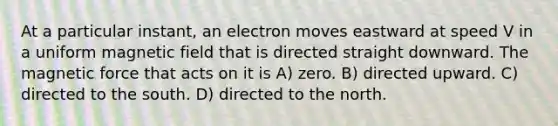 At a particular instant, an electron moves eastward at speed V in a uniform magnetic field that is directed straight downward. The magnetic force that acts on it is A) zero. B) directed upward. C) directed to the south. D) directed to the north.