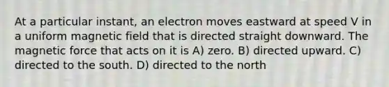 At a particular instant, an electron moves eastward at speed V in a uniform magnetic field that is directed straight downward. The magnetic force that acts on it is A) zero. B) directed upward. C) directed to the south. D) directed to the north