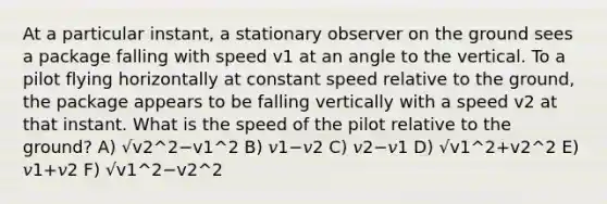 At a particular instant, a stationary observer on the ground sees a package falling with speed v1 at an angle to the vertical. To a pilot flying horizontally at constant speed relative to the ground, the package appears to be falling vertically with a speed v2 at that instant. What is the speed of the pilot relative to the ground? A) √v2^2−v1^2 B) 𝑣1−𝑣2 C) 𝑣2−𝑣1 D) √v1^2+v2^2 E) 𝑣1+𝑣2 F) √v1^2−v2^2