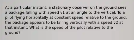 At a particular instant, a stationary observer on the ground sees a package falling with speed v1 at an angle to the vertical. To a pilot flying horizontally at constant speed relative to the ground, the package appears to be falling vertically with a speed v2 at that instant. What is the speed of the pilot relative to the ground?